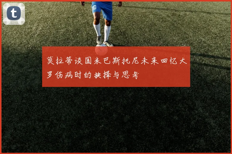 莫拉蒂谈国米巴斯托尼未来回忆大罗伤病时的抉择与思考