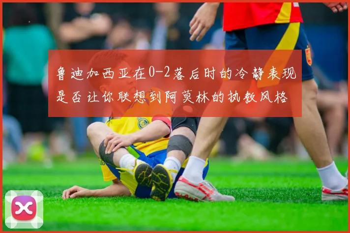 鲁迪加西亚在0-2落后时的冷静表现是否让你联想到阿莫林的执教风格