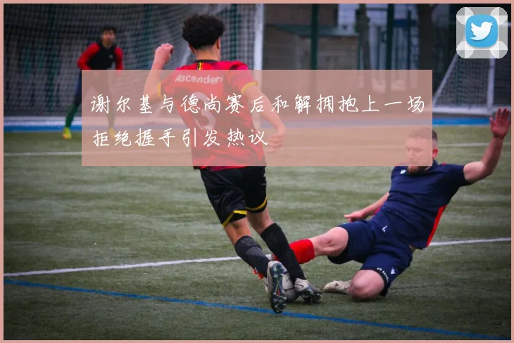 谢尔基与德尚赛后和解拥抱上一场拒绝握手引发热议
