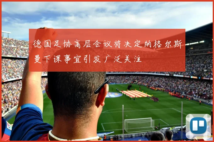 德国足协高层会议将决定纳格尔斯曼下课事宜引发广泛关注