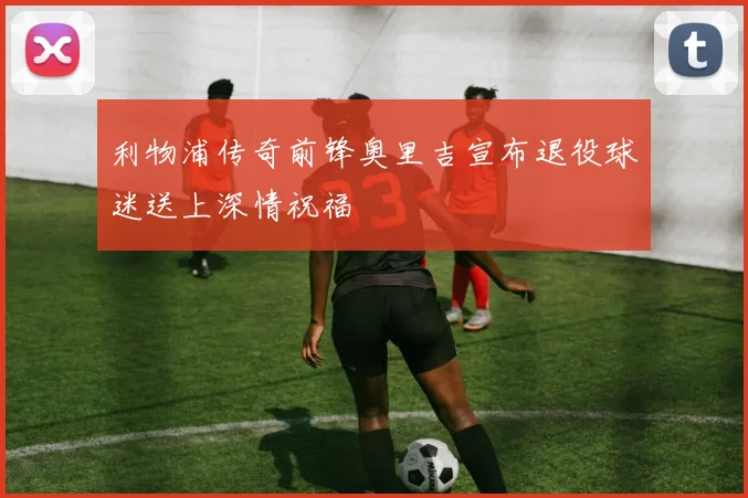 利物浦传奇前锋奥里吉宣布退役球迷送上深情祝福