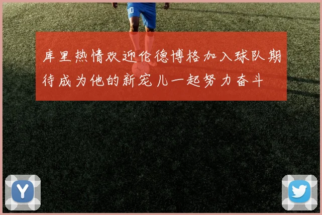 库里热情欢迎伦德博格加入球队期待成为他的新宠儿一起努力奋斗