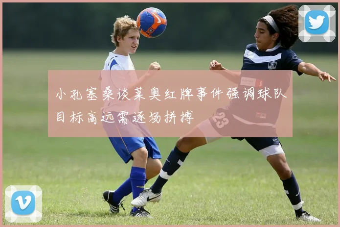 小孔塞桑谈莱奥红牌事件强调球队目标高远需逐场拼搏
