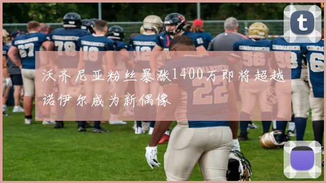 沃齐尼亚粉丝暴涨1400万即将超越诺伊尔成为新偶像