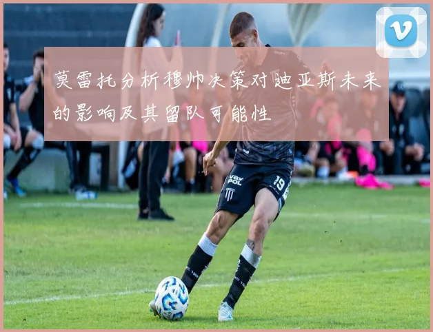 莫雷托分析穆帅决策对迪亚斯未来的影响及其留队可能性