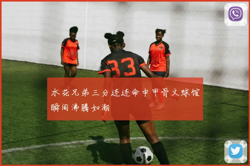 水花兄弟三分连连命中甲骨文球馆瞬间沸腾如潮