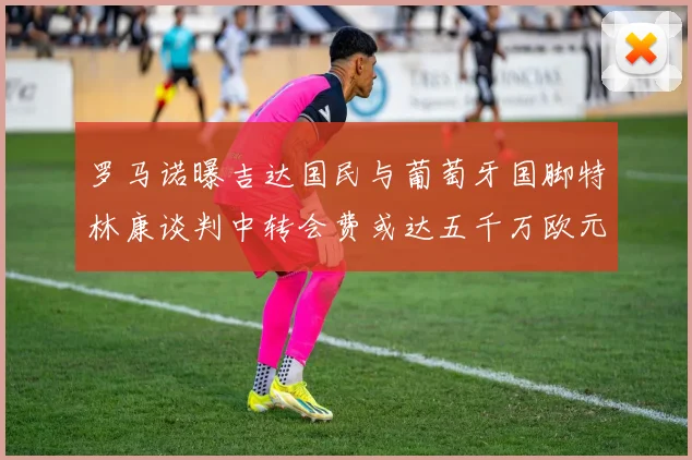 罗马诺曝吉达国民与葡萄牙国脚特林康谈判中转会费或达五千万欧元