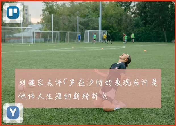 刘建宏点评C罗在沙特的表现或许是他伟大生涯的新转折点