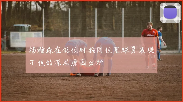 杨瀚森在低位对抗同位置球员表现不佳的深层原因分析
