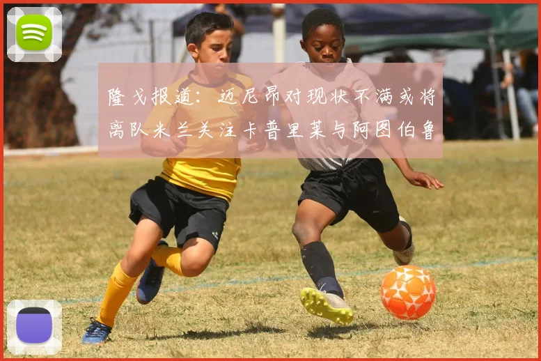 隆戈报道：迈尼昂对现状不满或将离队米兰关注卡普里莱与阿图伯鲁转会动态